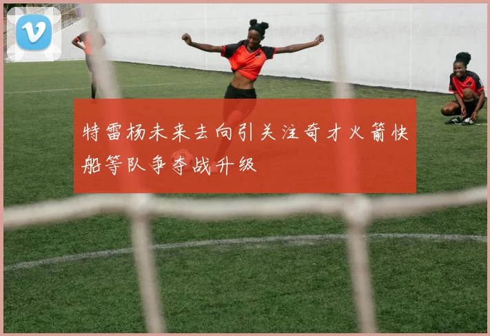 特雷杨未来去向引关注奇才火箭快船等队争夺战升级