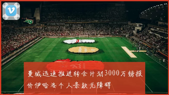 曼城迅速推进转会计划3000万镑报价伊哈洛个人条款无障碍