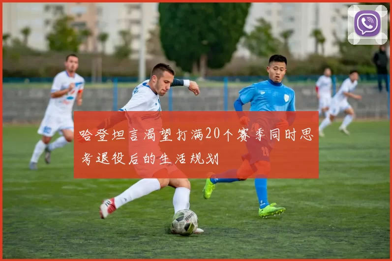 哈登坦言渴望打满20个赛季同时思考退役后的生活规划