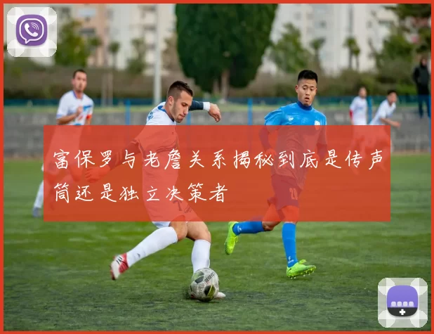 富保罗与老詹关系揭秘到底是传声筒还是独立决策者