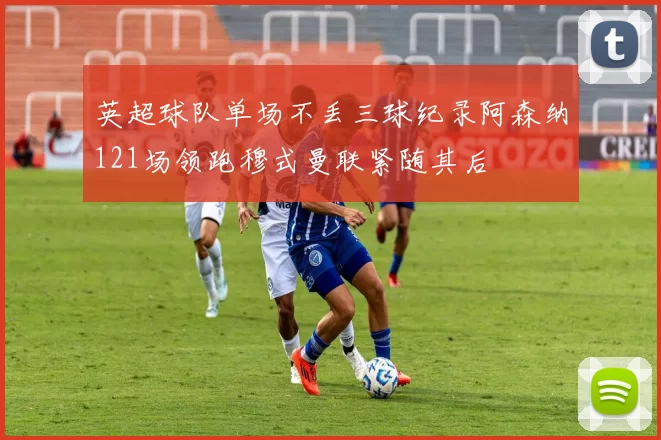 英超球队单场不丢三球纪录阿森纳121场领跑穆式曼联紧随其后
