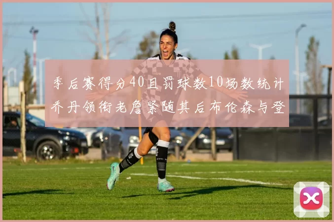 季后赛得分40且罚球数10场数统计乔丹领衔老詹紧随其后布伦森与登库并肩奋战