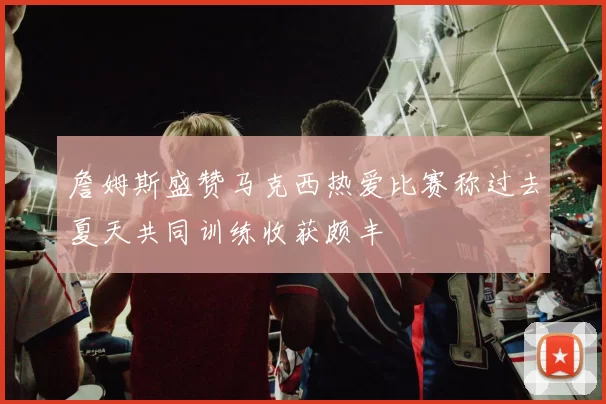 詹姆斯盛赞马克西热爱比赛称过去夏天共同训练收获颇丰