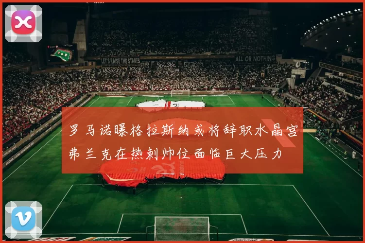 罗马诺曝格拉斯纳或将辞职水晶宫弗兰克在热刺帅位面临巨大压力
